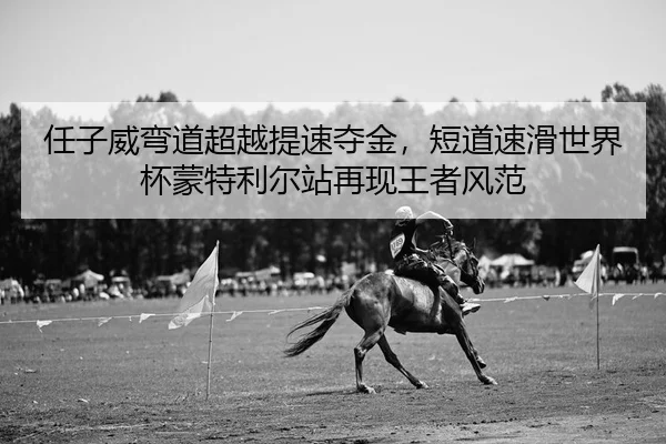 任子威弯道超越提速夺金，短道速滑世界杯蒙特利尔站再现王者风范